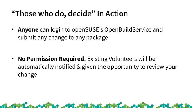 “Those who do, decide” In Action
●
Anyone can login to openSUSE’s OpenBuildService and
submit any change to any package
●
No Permission Required. Existing Volunteers will be
automatically notified & given the opportunity to review your
change
