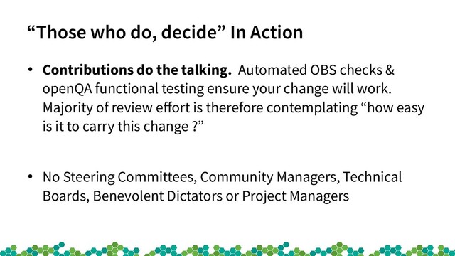 “Those who do, decide” In Action
●
Contributions do the talking. Automated OBS checks &
openQA functional testing ensure your change will work.
Majority of review effort is therefore contemplating “how easy
is it to carry this change ?”
●
No Steering Committees, Community Managers, Technical
Boards, Benevolent Dictators or Project Managers
