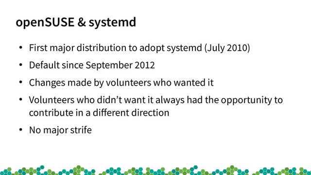 openSUSE & systemd
●
First major distribution to adopt systemd (July 2010)
●
Default since September 2012
●
Changes made by volunteers who wanted it
●
Volunteers who didn’t want it always had the opportunity to
contribute in a different direction
●
No major strife
