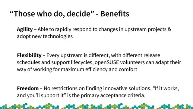 “Those who do, decide” - Benefits
Agility – Able to rapidly respond to changes in upstream projects &
adopt new technologies
Flexibility – Every upstream is different, with different release
schedules and support lifecycles, openSUSE volunteers can adapt their
way of working for maximum efficiency and comfort
Freedom – No restrictions on finding innovative solutions. “If it works,
and you’ll support it” is the primary acceptance criteria.
