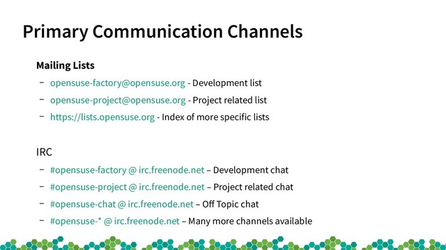 Primary Communication Channels
Mailing Lists
– opensuse-factory@opensuse.org - Development list
– opensuse-project@opensuse.org - Project related list
– https://lists.opensuse.org - Index of more specific lists
IRC
– #opensuse-factory @ irc.freenode.net – Development chat
– #opensuse-project @ irc.freenode.net – Project related chat
– #opensuse-chat @ irc.freenode.net – Off Topic chat
– #opensuse-* @ irc.freenode.net – Many more channels available
