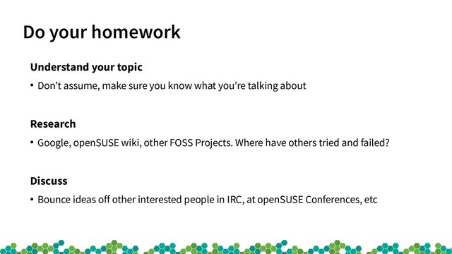 Do your homework
Understand your topic
●
Don’t assume, make sure you know what you’re talking about
Research
●
Google, openSUSE wiki, other FOSS Projects. Where have others tried and failed?
Discuss
●
Bounce ideas off other interested people in IRC, at openSUSE Conferences, etc
