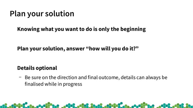 Plan your solution
Knowing what you want to do is only the beginning
Plan your solution, answer “how will you do it?”
Details optional
– Be sure on the direction and final outcome, details can always be
finalised while in progress
