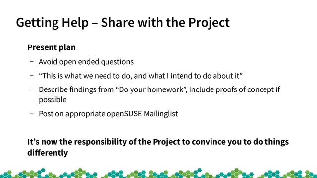 Getting Help – Share with the Project
Present plan
– Avoid open ended questions
– “This is what we need to do, and what I intend to do about it”
– Describe findings from “Do your homework”, include proofs of concept if
possible
– Post on appropriate openSUSE Mailinglist
It’s now the responsibility of the Project to convince you to do things
differently
