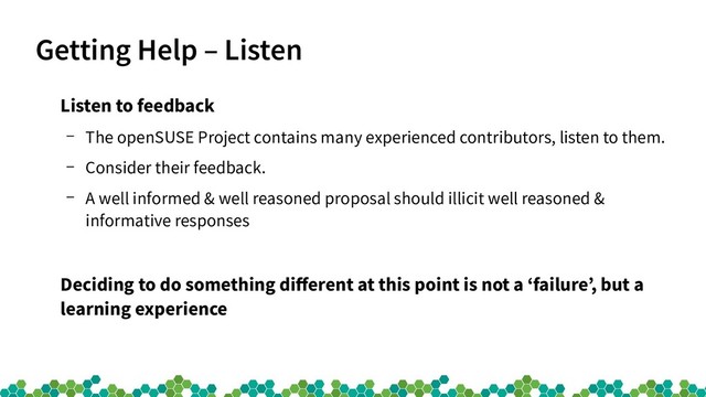 Getting Help – Listen
Listen to feedback
– The openSUSE Project contains many experienced contributors, listen to them.
– Consider their feedback.
– A well informed & well reasoned proposal should illicit well reasoned &
informative responses
Deciding to do something different at this point is not a ‘failure’, but a
learning experience
