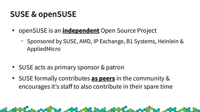SUSE & openSUSE
●
openSUSE is an independent Open Source Project
– Sponsored by SUSE, AMD, IP Exchange, B1 Systems, Heinlein &
AppliedMicro
●
SUSE acts as primary sponsor & patron
●
SUSE formally contributes as peers in the community &
encourages it’s staff to also contribute in their spare time
