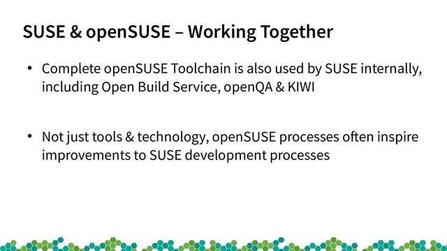 SUSE & openSUSE – Working Together
●
Complete openSUSE Toolchain is also used by SUSE internally,
including Open Build Service, openQA & KIWI
●
Not just tools & technology, openSUSE processes often inspire
improvements to SUSE development processes

