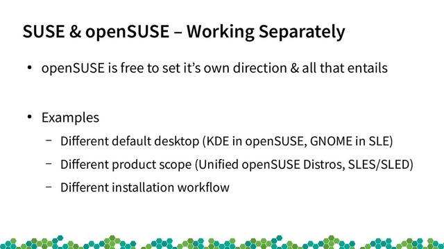 SUSE & openSUSE – Working Separately
●
openSUSE is free to set it’s own direction & all that entails
●
Examples
– Different default desktop (KDE in openSUSE, GNOME in SLE)
– Different product scope (Unified openSUSE Distros, SLES/SLED)
– Different installation workflow
