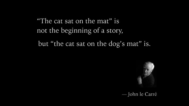 “The cat sat on the mat” is
not the beginning of a story,
but “the cat sat on the dog’s mat” is.
— John le Carré
