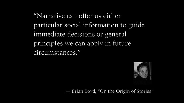 “Narrative can offer us either
particular social information to guide
immediate decisions or general
principles we can apply in future
circumstances.”
— Brian Boyd, “On the Origin of Stories”
