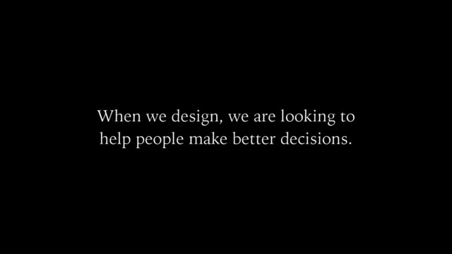 When we design, we are looking to
help people make better decisions.
