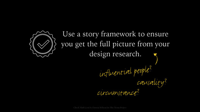 Use a story framework to ensure
you get the full picture from your
design research.
influential people?
Check Mark icon by Darren Wilson for The Noun Project
causality?
circumstance?
