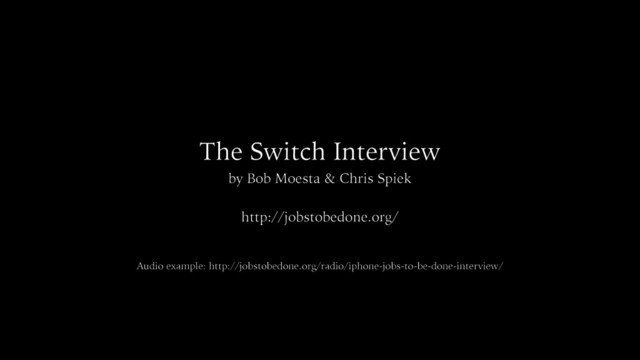 The Switch Interview
by Bob Moesta & Chris Spiek
http://jobstobedone.org/
Audio example: http://jobstobedone.org/radio/iphone-jobs-to-be-done-interview/
