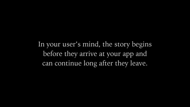 In your user’s mind, the story begins
before they arrive at your app and
can continue long after they leave.

