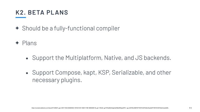 K2. BETA PLANS
11
✦ Should be a fully-functional compiler


✦ Plans


• Support the Multiplatform, Native, and JS backends.


• Support Compose, kapt, KSP, Serializable, and other
necessary plugins.
https://youtrack.jetbrains.com/issue/KT-52604?_ga=2.93711642.642620354.1675451237-592211788.1665648011&_gl=1*df7plt*_ga*NTkyMjExNzg4LjE2NjU2NDgwMTE.*_ga_9J976DJZ68*MTY3NTQ1MTIzNy43LjAuMTY3NTQ1MTIzNy4wLjAuMA..
