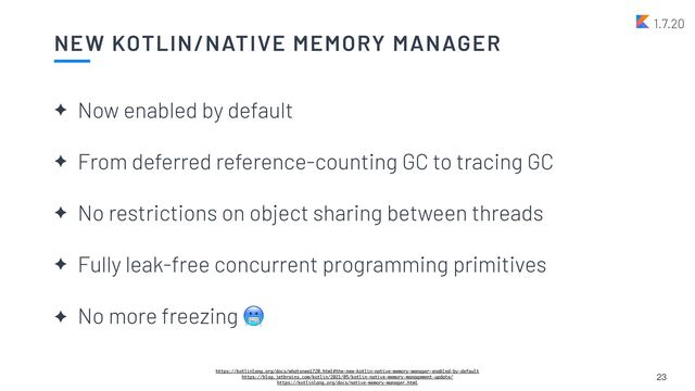 NEW KOTLIN/NATIVE MEMORY MANAGER
✦ Now enabled by default


✦ From deferred reference-counting GC to tracing GC


✦ No restrictions on object sharing between threads


✦ Fully leak-free concurrent programming primitives


✦ No more freezing 🥶
23
https://kotlinlang.org/docs/whatsnew1720.html#the-new-kotlin-native-memory-manager-enabled-by-default
https://blog.jetbrains.com/kotlin/2021/05/kotlin-native-memory-management-update/
https://kotlinlang.org/docs/native-memory-manager.html
1.7.20
