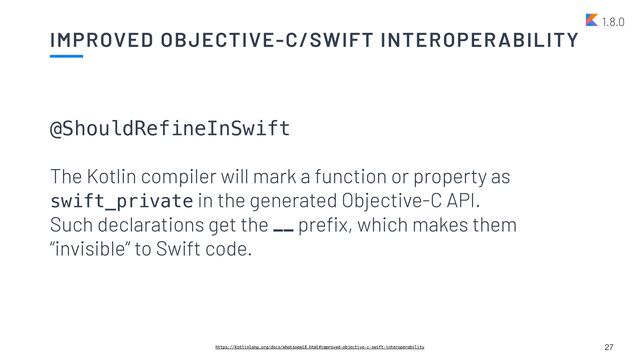 IMPROVED OBJECTIVE-C/SWIFT INTEROPERABILITY
27
https://kotlinlang.org/docs/whatsnew18.html#improved-objective-c-swift-interoperability
1.8.0
@ShouldRefineInSwift


The Kotlin compiler will mark a function or property as
swift_private in the generated Objective-C API.
 
Such declarations get the __ pre
fi
x, which makes them
“invisible” to Swift code.
