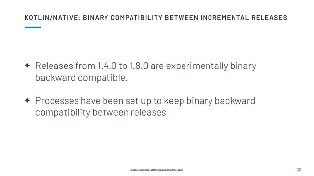 KOTLIN/NATIVE: BINARY COMPATIBILITY BETWEEN INCREMENTAL RELEASES
32
https://youtrack.jetbrains.com/issue/KT-42293
✦ Releases from 1.4.0 to 1.8.0 are experimentally binary
backward compatible.


✦ Processes have been set up to keep binary backward
compatibility between releases
