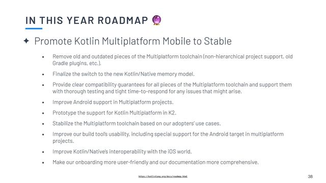 ✦ Promote Kotlin Multiplatform Mobile to Stable
IN THIS YEAR ROADMAP 🔮
38
https://kotlinlang.org/docs/roadmap.html
• Remove old and outdated pieces of the Multiplatform toolchain (non-hierarchical project support, old
Gradle plugins, etc.).


• Finalize the switch to the new Kotlin/Native memory model.


• Provide clear compatibility guarantees for all pieces of the Multiplatform toolchain and support them
with thorough testing and tight time-to-respond for any issues that might arise.


• Improve Android support in Multiplatform projects.


• Prototype the support for Kotlin Multiplatform in K2.


• Stabilize the Multiplatform toolchain based on our adopters’ use cases.


• Improve our build tool’s usability, including special support for the Android target in multiplatform
projects.


• Improve Kotlin/Native’s interoperability with the iOS world.


• Make our onboarding more user-friendly and our documentation more comprehensive.

