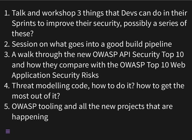 1. Talk and workshop 3 things that Devs can do in their
Sprints to improve their security, possibly a series of
these?
2. Session on what goes into a good build pipeline
3. A walk through the new OWASP API Security Top 10
and how they compare with the OWASP Top 10 Web
Application Security Risks
4. Threat modelling code, how to do it? how to get the
most out of it?
5. OWASP tooling and all the new projects that are
happening

