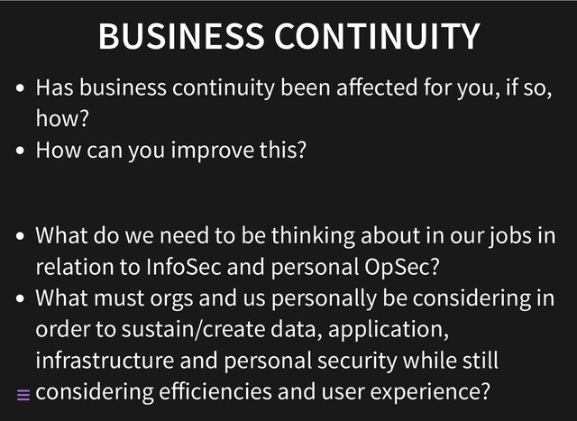 BUSINESS CONTINUITY
Has business continuity been aﬀected for you, if so,
how?
How can you improve this?
What do we need to be thinking about in our jobs in
relation to InfoSec and personal OpSec?
What must orgs and us personally be considering in
order to sustain/create data, application,
infrastructure and personal security while still
considering eﬀiciencies and user experience?

