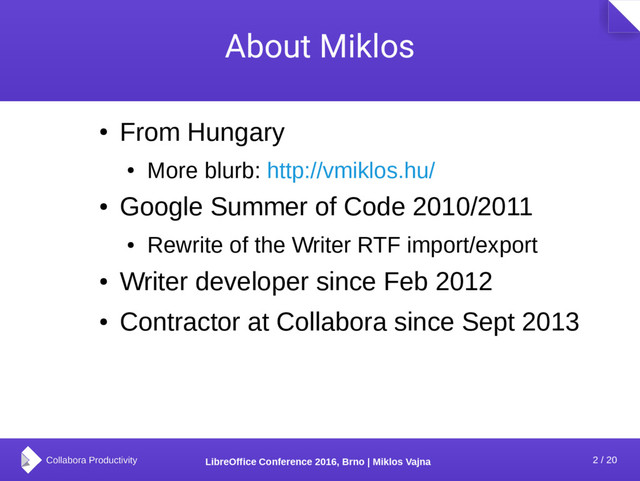 2 / 20
LibreOffice Conference 2016, Brno | Miklos Vajna
About Miklos
●
From Hungary
●
More blurb: http://vmiklos.hu/
●
Google Summer of Code 2010/2011
●
Rewrite of the Writer RTF import/export
●
Writer developer since Feb 2012
●
Contractor at Collabora since Sept 2013
