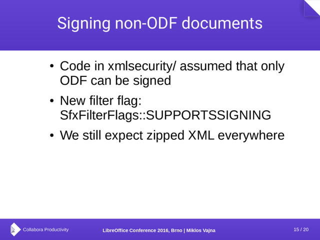 15 / 20
LibreOffice Conference 2016, Brno | Miklos Vajna
Signing non-ODF documents
●
Code in xmlsecurity/ assumed that only
ODF can be signed
●
New filter flag:
SfxFilterFlags::SUPPORTSSIGNING
●
We still expect zipped XML everywhere
