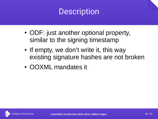 16 / 20
LibreOffice Conference 2016, Brno | Miklos Vajna
Description
●
ODF: just another optional property,
similar to the signing timestamp
●
If empty, we don’t write it, this way
existing signature hashes are not broken
●
OOXML mandates it
