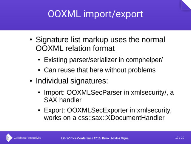 17 / 20
LibreOffice Conference 2016, Brno | Miklos Vajna
OOXML import/export
●
Signature list markup uses the normal
OOXML relation format
●
Existing parser/serializer in comphelper/
●
Can reuse that here without problems
●
Individual signatures:
●
Import: OOXMLSecParser in xmlsecurity/, a
SAX handler
●
Export: OOXMLSecExporter in xmlsecurity,
works on a css::sax::XDocumentHandler
