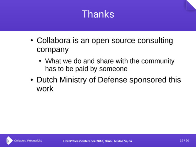 19 / 20
LibreOffice Conference 2016, Brno | Miklos Vajna
Thanks
●
Collabora is an open source consulting
company
●
What we do and share with the community
has to be paid by someone
●
Dutch Ministry of Defense sponsored this
work
