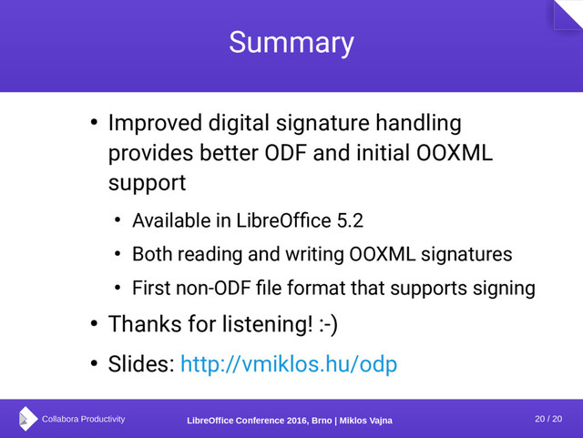 20 / 20
LibreOffice Conference 2016, Brno | Miklos Vajna
Summary
● Improved digital signature handling
provides better ODF and initial OOXML
support
● Available in LibreOffice 5.2
● Both reading and writing OOXML signatures
● First non-ODF file format that supports signing
● Thanks for listening! :-)
● Slides: http://vmiklos.hu/odp
