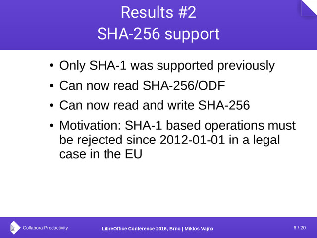 6 / 20
LibreOffice Conference 2016, Brno | Miklos Vajna
Results #2
SHA-256 support
●
Only SHA-1 was supported previously
●
Can now read SHA-256/ODF
●
Can now read and write SHA-256
●
Motivation: SHA-1 based operations must
be rejected since 2012-01-01 in a legal
case in the EU

