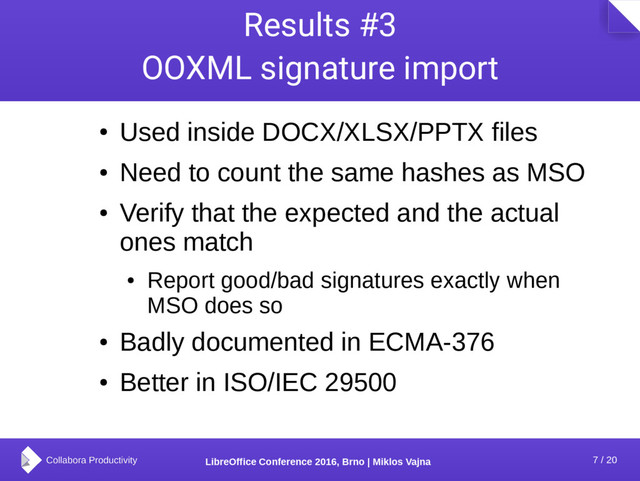 7 / 20
LibreOffice Conference 2016, Brno | Miklos Vajna
Results #3
OOXML signature import
●
Used inside DOCX/XLSX/PPTX files
●
Need to count the same hashes as MSO
●
Verify that the expected and the actual
ones match
●
Report good/bad signatures exactly when
MSO does so
●
Badly documented in ECMA-376
●
Better in ISO/IEC 29500
