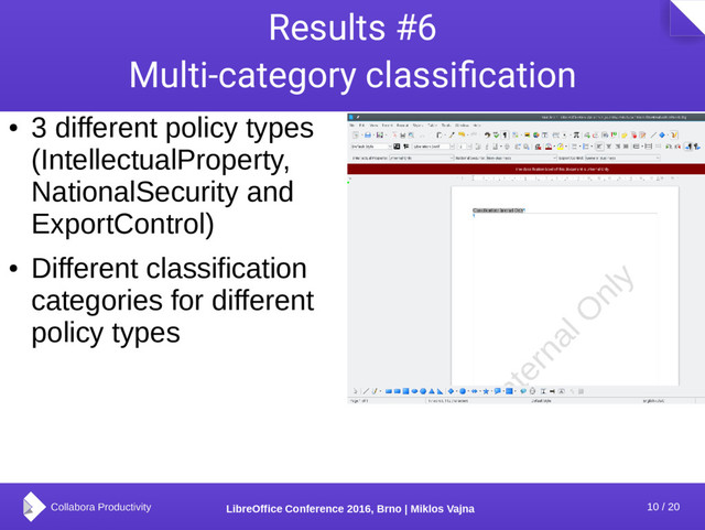 10 / 20
LibreOffice Conference 2016, Brno | Miklos Vajna
Results #6
Multi-category classification
●
3 different policy types
(IntellectualProperty,
NationalSecurity and
ExportControl)
●
Different classification
categories for different
policy types
