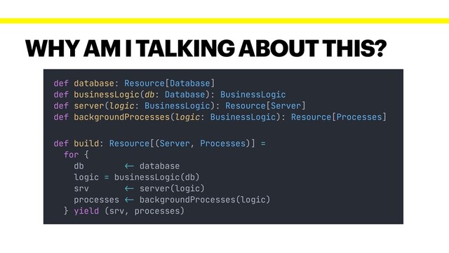 WHY AM I TALKING ABOUT THIS?
def database: Resource[Database]
def businessLogic(db: Database): BusinessLogic
def server(logic: BusinessLogic): Resource[Server]
def backgroundProcesses(logic: BusinessLogic): Resource[Processes]
def build: Resource[(Server, Processes)] =
for {
db !<- database
logic = businessLogic(db)
srv !<- server(logic)
processes !<- backgroundProcesses(logic)
} yield (srv, processes)
