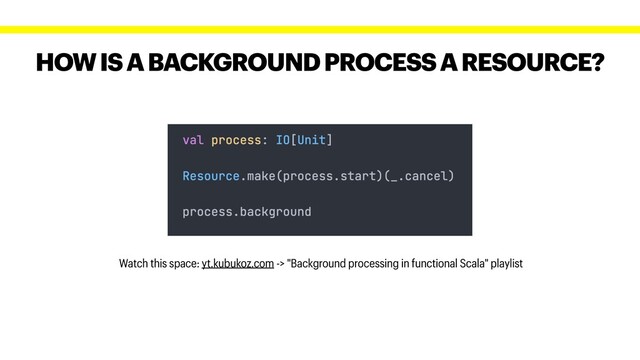 HOW IS A BACKGROUND PROCESS A RESOURCE?
Watch this space: yt.kubukoz.com -> "Background processing in functional Scala" playlist
