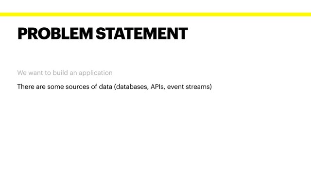 PROBLEM STATEMENT
We want to build an application
There are some sources of data (databases, APIs, event streams)
