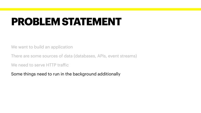 PROBLEM STATEMENT
We want to build an application
There are some sources of data (databases, APIs, event streams)
We need to serve HTTP traffic
Some things need to run in the background additionally
