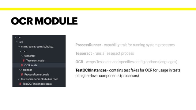 OCR MODULE
ProcessRunner - capability trait for running system processes
Tesseract - runs a Tesseract process
OCR - wraps Tesseract and specifies config options (languages)
TestOCRInstances - contains test fakes for OCR for usage in tests
of higher-level components (processes)
