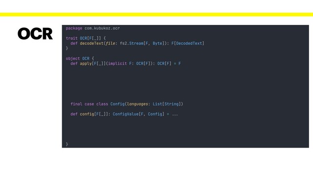 package com.kubukoz.ocr
trait OCR[F[_]] {
def decodeText(file: fs2.Stream[F, Byte]): F[DecodedText]
}
object OCR {
def apply[F[_]](implicit F: OCR[F]): OCR[F] = F
}
OCR
final case class Config(languages: List[String])
def config[F[_]]: ConfigValue[F, Config] = !!...
