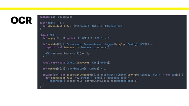 package com.kubukoz.ocr
trait OCR[F[_]] {
def decodeText(file: fs2.Stream[F, Byte]): F[DecodedText]
}
object OCR {
def apply[F[_]](implicit F: OCR[F]): OCR[F] = F
}
OCR
final case class Config(languages: List[String])
def config[F[_]]: ConfigValue[F, Config] = !!...
private[ocr] def tesseractInstance[F[_]: Tesseract: Functor](config: Config): OCR[F] = new OCR[F] {
def decodeText(file: fs2.Stream[F, Byte]): F[DecodedText] =
Tesseract[F].decode(file, config.languages).map(DecodedText(_))
}
def module[F[_]: Concurrent: ProcessRunner: Logger](config: Config): OCR[F] = {
implicit val tesseract = Tesseract.instance[F]
OCR.tesseractInstance[F](config)
}
