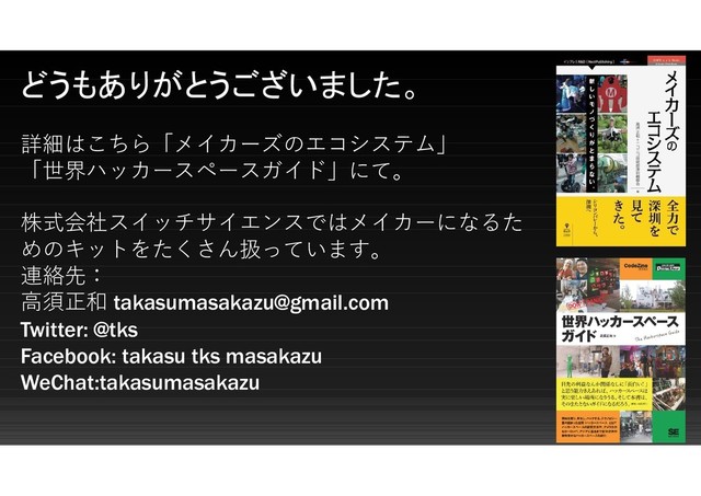 どうもありがとうございました。
詳細はこちら「メイカーズのエコシステム」
「世界ハッカースペースガイド」にて。
株式会社スイッチサイエンスではメイカーになるた
めのキットをたくさん扱っています。
連絡先：
高須正和 takasumasakazu@gmail.com
Twitter: @tks
Facebook: takasu tks masakazu
WeChat:takasumasakazu
