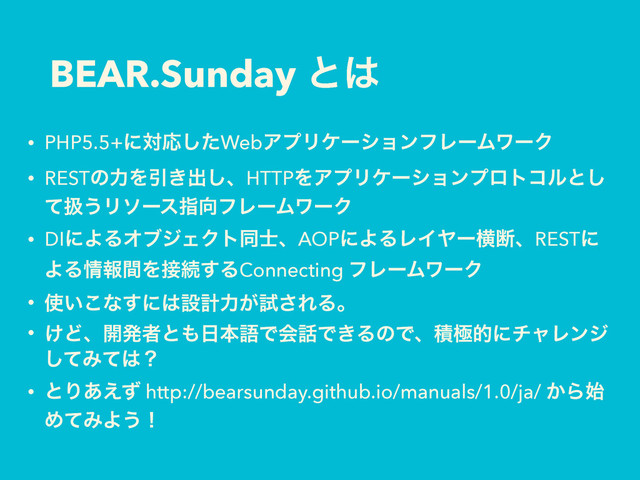 BEAR.Sunday ͱ͸
• PHP5.5+ʹରԠͨ͠WebΞϓϦέʔγϣϯϑϨʔϜϫʔΫ
• RESTͷྗΛҾ͖ग़͠ɺHTTPΛΞϓϦέʔγϣϯϓϩτίϧͱ͠
ͯѻ͏Ϧιʔεࢦ޲ϑϨʔϜϫʔΫ
• DIʹΑΔΦϒδΣΫτಉ࢜ɺAOPʹΑΔϨΠϠʔԣஅɺRESTʹ
ΑΔ৘ใؒΛ઀ଓ͢ΔConnecting ϑϨʔϜϫʔΫ
• ࢖͍͜ͳ͢ʹ͸ઃܭྗ͕ࢼ͞ΕΔɻ
• ͚Ͳɺ։ൃऀͱ΋೔ຊޠͰձ࿩Ͱ͖ΔͷͰɺੵۃతʹνϟϨϯδ
ͯ͠Έͯ͸ʁ
• ͱΓ͋͑ͣ http://bearsunday.github.io/manuals/1.0/ja/ ͔Β࢝
ΊͯΈΑ͏ʂ
