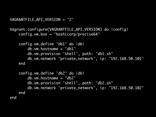 VAGRANTFILE_API_VERSION = "2"
!
Vagrant.configure(VAGRANTFILE_API_VERSION) do |config|
config.vm.box = "hashicorp/precise64"
!
config.vm.define "db1" do |db|
db.vm.hostname = "db1"
db.vm.provision "shell", path: "db1.sh"
db.vm.network "private_network", ip: "192.168.50.101"
end
!
config.vm.define "db2" do |db|
db.vm.hostname = "db2"
db.vm.provision "shell", path: "db2.sh"
db.vm.network "private_network", ip: "192.168.50.102"
end
end
