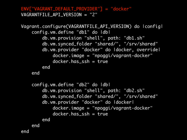 ENV["VAGRANT_DEFAULT_PROVIDER"] = "docker"
VAGRANTFILE_API_VERSION = "2"
!
Vagrant.configure(VAGRANTFILE_API_VERSION) do |config|
config.vm.define "db1" do |db|
db.vm.provision "shell", path: "db1.sh"
db.vm.synced_folder "shared/", "/srv/shared"
db.vm.provider "docker" do |docker, override|
docker.image = "npoggi/vagrant-docker"
docker.has_ssh = true
end
end
!
config.vm.define "db2" do |db|
db.vm.provision "shell", path: "db2.sh"
db.vm.synced_folder "shared/", "/srv/shared"
db.vm.provider "docker" do |docker|
docker.image = "npoggi/vagrant-docker"
docker.has_ssh = true
end
end
end

