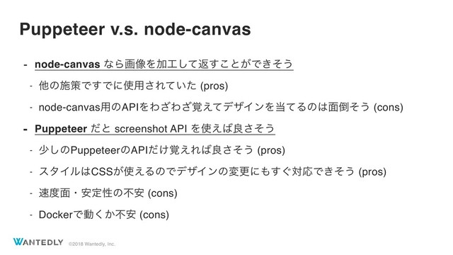 ©2018 Wantedly, Inc.
Puppeteer v.s. node-canvas
- node-canvas ͳΒը૾ΛՃ޻ͯ͠ฦ͢͜ͱ͕Ͱ͖ͦ͏
- ଞͷࢪࡦͰ͢Ͱʹ࢖༻͞Ε͍ͯͨ (pros)
- node-canvas༻ͷAPIΛΘ͟Θ֮͑ͯ͟σβΠϯΛ౰ͯΔͷ͸໘౗ͦ͏ (cons)
- Puppeteer ͩͱ screenshot API Λ࢖͑͹ྑͦ͞͏
- গ͠ͷPuppeteerͷAPI͚֮ͩ͑Ε͹ྑͦ͞͏ (pros)
- ελΠϧ͸CSS͕࢖͑ΔͷͰσβΠϯͷมߋʹ΋͙͢ରԠͰ͖ͦ͏ (pros)
- ଎౓໘ɾ҆ఆੑͷෆ҆ (cons)
- DockerͰಈ͔͘ෆ҆ (cons)
