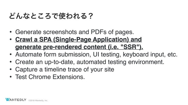©2018 Wantedly, Inc.
ͲΜͳͱ͜ΖͰ࢖ΘΕΔʁ
• Generate screenshots and PDFs of pages.
• Crawl a SPA (Single-Page Application) and  
generate pre-rendered content (i.e. "SSR").
• Automate form submission, UI testing, keyboard input, etc.
• Create an up-to-date, automated testing environment.
• Capture a timeline trace of your site
• Test Chrome Extensions.
