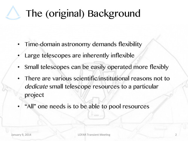 The (original) Background
•  Time-domain astronomy demands flexibility
•  Large telescopes are inherently inflexible
•  Small telescopes can be easily operated more flexibly
•  There are various scientific/institutional reasons not to
dedicate small telescope resources to a particular
project
•  “All” one needs is to be able to pool resources
January	  9,	  2014	   LOFAR	  Transient	  Mee9ng	   2	  
