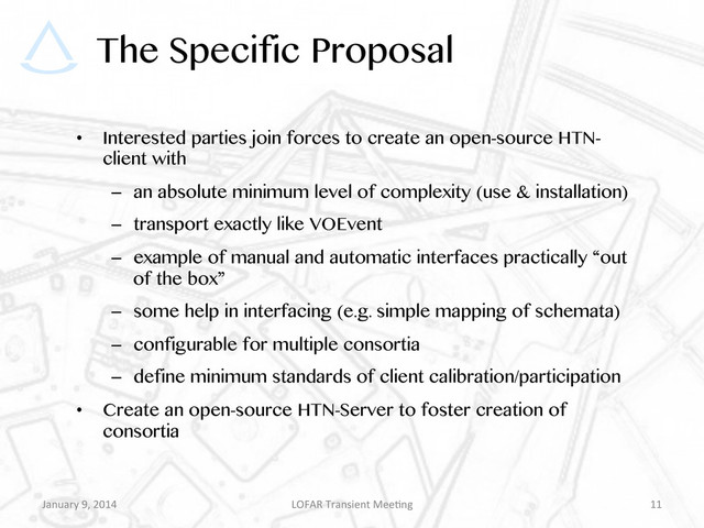 The Specific Proposal
•  Interested parties join forces to create an open-source HTN-
client with
–  an absolute minimum level of complexity (use & installation)
–  transport exactly like VOEvent
–  example of manual and automatic interfaces practically “out
of the box”
–  some help in interfacing (e.g. simple mapping of schemata)
–  configurable for multiple consortia
–  define minimum standards of client calibration/participation
•  Create an open-source HTN-Server to foster creation of
consortia
January	  9,	  2014	   LOFAR	  Transient	  Mee9ng	   11	  
