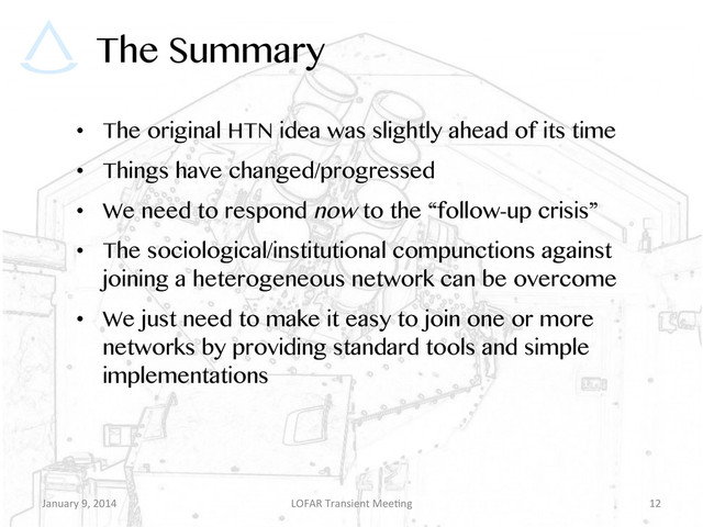 The Summary
•  The original HTN idea was slightly ahead of its time
•  Things have changed/progressed
•  We need to respond now to the “follow-up crisis”
•  The sociological/institutional compunctions against
joining a heterogeneous network can be overcome
•  We just need to make it easy to join one or more
networks by providing standard tools and simple
implementations
January	  9,	  2014	   LOFAR	  Transient	  Mee9ng	   12	  
